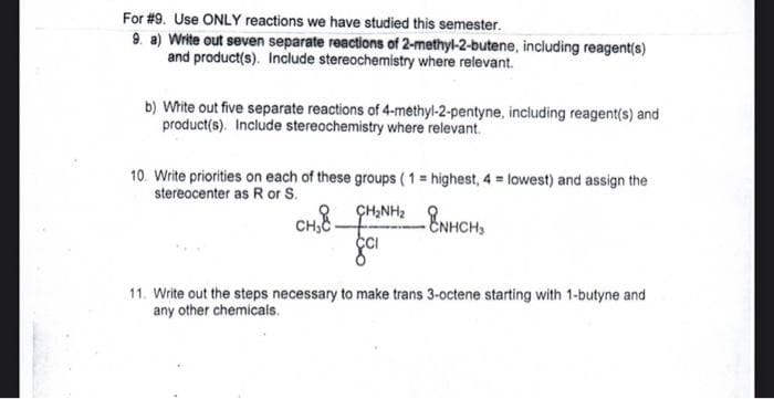 For #9. Use ONLY reactions we have studied this semester.
9. a) Write out seven separate reactions of 2-methyl-2-butene, including reagent(s)
and product(s). Include stereochemistry where relevant.
b) Write out five separate reactions of 4-methyl-2-pentyne, including reagent(s) and
product(s). Include stereochemistry where relevant.
10. Write priorities on each of these groups (1 = highest, 4 = lowest) and assign the
stereocenter as R or S.
CH8-
ÇH,NH2
11. Write out the steps necessary to make trans 3-octene starting with 1-butyne and
any other chemicals.
