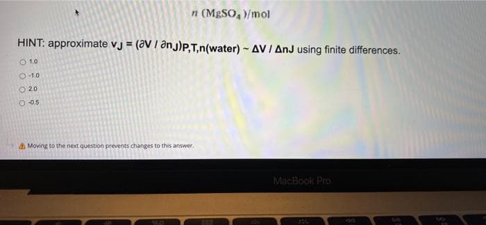 n (MgSO4)/mol
HINT: approximate vj = (aV / anj)P,T,n(water) ~ AV / AnJ using finite differences.
O 1.0
O-1.0
Ⓒ 2.0
O-0.5
Moving to the next question prevents changes to this answer.
MacBook Pro
5.0
www