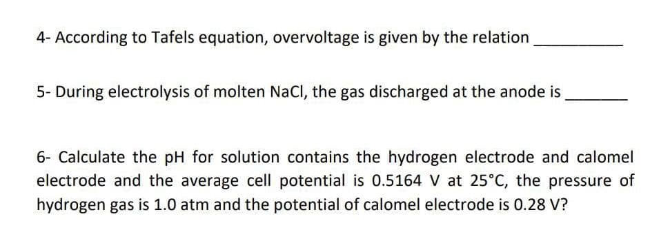 4- According to Tafels equation, overvoltage is given by the relation
5- During electrolysis of molten NaCl, the gas discharged at the anode is
6- Calculate the pH for solution contains the hydrogen electrode and calomel
electrode and the average cell potential is 0.5164 V at 25°C, the pressure of
hydrogen gas is 1.0 atm and the potential of calomel electrode is 0.28 V?
