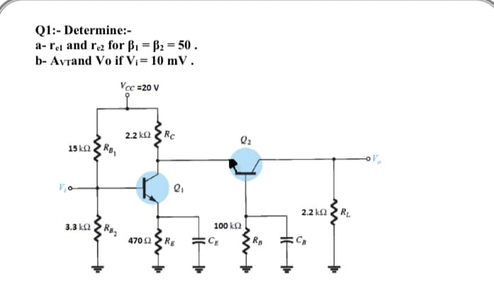 Q1:- Determine:-
a- rei and re2 for ß1 = B2 = 50 .
b- Avrand Vo if Vi= 10 mV.
Vec =20 V
2.2 ka Rc
15 k2
RB
2.2 ka 2 RL
100 kΩ
3.3 k2
RB2
4702 RE
