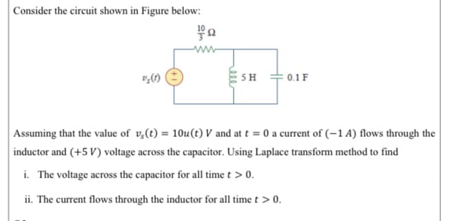 |Consider the circuit shown in Figure below:
ww
5 H
: 0.1 F
Assuming that the value of v,(t) = 10u(t) V and at t = 0 a current of (-1 A) flows through the
inductor and (+5 V) voltage across the capacitor. Using Laplace transform method to find
i. The voltage across the capacitor for all time t > 0.
ii. The current flows through the inductor for all time t > 0.
ell
