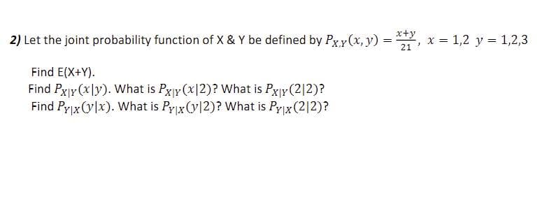 2) Let the joint probability function of X & Y be defined by Pxy(x, y) =
=
Find E(X+Y).
Find Px|y (xly). What is Pxy (x2)? What is Px|y (212)?
Find Py|x (ylx). What is Pyx (12)? What is Py|x (212)?
x+y
21
x = 1,2 y = 1,2,3
}