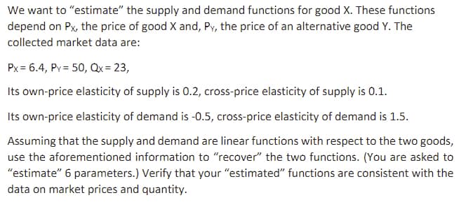 We want to "estimate" the supply and demand functions for good X. These functions
depend on Px, the price of good X and, Py, the price of an alternative good Y. The
collected market data are:
Px=6.4, Py = 50, Qx = 23,
Its own-price elasticity of supply is 0.2, cross-price elasticity of supply is 0.1.
Its own-price elasticity of demand is -0.5, cross-price elasticity of demand is 1.5.
Assuming that the supply and demand are linear functions with respect to the two goods,
use the aforementioned information to "recover" the two functions. (You are asked to
"estimate" 6 parameters.) Verify that your "estimated" functions are consistent with the
data on market prices and quantity.