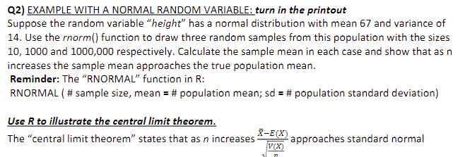 Q2) EXAMPLE WITH A NORMAL RANDOM VARIABLE: turn in the printout
Suppose the random variable "height" has a normal distribution with mean 67 and variance of
14. Use the rnorm() function to draw three random samples from this population with the sizes
10, 1000 and 1000,000 respectively. Calculate the sample mean in each case and show that as n
increases the sample mean approaches the true population mean.
Reminder: The "RNORMAL" function in R:
RNORMAL ( # sample size, mean = # population mean; sd = # population standard deviation)
Use R to illustrate the central limit theorem.
The "central limit theorem" states that as n increases
X-E(X)
V(X)
approaches standard normal