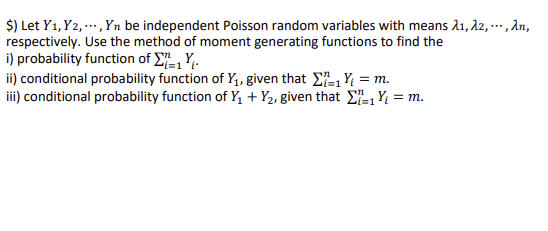 $) Let Y1, Y2,..., Yn be independent Poisson random variables with means λ₁, λ2,..., λn,
respectively. Use the method of moment generating functions to find the
i) probability function of Σ=1 YL
ii) conditional probability function of Y₁, given that Σ₁Y₁ = m.
iii) conditional probability function of Y₁+Y₂, given that Σ₁Y₁ = m.