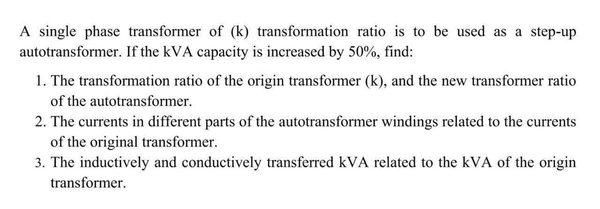 A single phase transformer of (k) transformation ratio is to be used as a step-up
autotransformer. If the kVA capacity is increased by 50%, find:
1. The transformation ratio of the origin transformer (k), and the new transformer ratio
of the autotransformer.
2. The currents in different parts of the autotransformer windings related to the currents
of the original transformer.
3. The inductively and conductively transferred kVA related to the kVA of the origin
transformer.