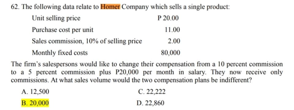 62. The following data relate to Homer Company which sells a single product:
Unit selling price
P 20.00
Purchase cost per unit
11.00
Sales commission, 10% of selling price
2.00
Monthly fixed costs
80,000
The firm's salespersons would like to change their compensation from a 10 percent commission
to a 5 percent commission plus P20,000 per month in salary. They now receive only
commissions. At what sales volume would the two compensation plans be indifferent?
А. 12,500
С. 22,222
В. 20,000
D. 22,860
