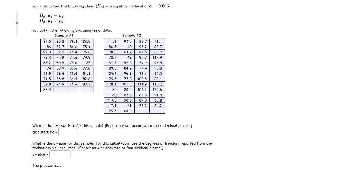 You wish to test the following claim (Ha) at a significance level of a
0.005.
H.:µ1 = 42
Ha:µ1 < H2
You obtain the following two samples of data.
Sample #1
Sample #2
89.5
80.8
76.4
84.5
111.2
93.5
85.7
71.1
86
82.7
84.6
75.1
86.7
69
95.2
86.7
92.3
89.1
76.4
75.6
78.3
63.2
83.6
66.7
79.4
85.8
73.6
79.9
78.3
69
95.7
117.9
83.2
80.5
75.6
85
87.2
57.5
74.9
97.5
74
80.9
83.6
77.8
89.3
84.2
79.4
90.8
89.9
79.4
88.4
81.1
109.2
96.9
98.1
90.3
71.5
85.8
84.5
82.8
75.5
77.8
106.5
82.1
82.8
94.9
76.6
83.3
128.1
101.3
114.9
110.2
88.4
80
80.5
104.1
124.6
80
82.6
83.6
91.9
113.6
50.5
89.8
58.8
117.9
69
77.2
84.2
75.5
68.3
What is the test statistic for this sample? (Report answer accurate to three decimal places.)
test statistic =
What is the p-value for this sample? For this calculation, use the degrees of freedom reported from the
technology you are using. (Report answer accurate to four decimal places.)
p-value =
The p-value is...
