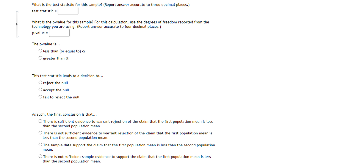 What is the test statistic for this sample? (Report answer accurate to three decimal places.)
test statistic =
What is the p-value for this sample? For this calculation, use the degrees of freedom reported from the
technology you are using. (Report answer accurate to four decimal places.)
p-value =
The p-value is...
O less than (or equal to) a
O greater than a
This test statistic leads to a decision to...
O reject the null
O accept the null
O fail to reject the null
As such, the final conclusion is that...
O There is sufficient evidence to warrant rejection of the claim that the first population mean is less
than the second population mean.
O There is not sufficient evidence to warrant rejection of the claim that the first population mean is
less than the second population mean.
O The sample data support the claim that the first population mean is less than the second population
mean.
O There is not sufficient sample evidence to support the claim that the first population mean is less
than the second population mean.
