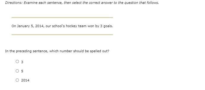 Directions: Examine each sentence, then select the correct answer to the question that follows.
On January 5, 2014, our school's hockey team won by 3 goals.
In the preceding sentence, which number should be spelled out?
O 3
2014
