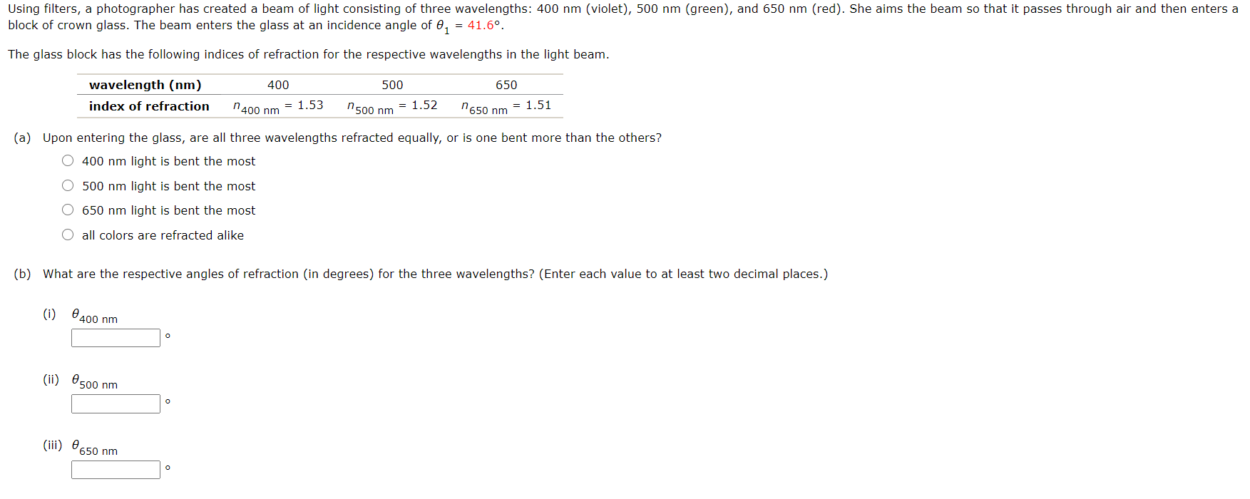 Using filters, a photographer has created a beam of light consisting of three wavelengths: 400 nm (violet), 500 nm (green), and 650 nm (red). She aims the beam so that it passes through air and then enters
block of crown glass. The beam enters the glass at an incidence angle of 0,
= 41.6°.
The glass block has the following indices of refraction for the respective wavelengths in the light beam.
wavelength (nm)
400
500
650
index of refraction
n400 nm
= 1.53
n500 nm
= 1.52
"650 nm = 1.51
(a) Upon entering the glass, are all three wavelengths refracted equally, or is one bent more than the others?
O 400 nm light is bent the most
O 500 nm light is bent the most
O 650 nm light is bent the most
O all colors are refracted alike
(b) What are the respective angles of refraction (in degrees) for the three wavelengths? (Enter each value to at least two decimal places.)
(i) 8400 nm
(ii) O500 nm
(iii) e
650 nm
