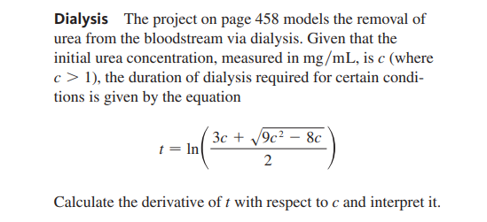 Dialysis The project on page 458 models the removal of
urea from the bloodstream via dialysis. Given that the
initial urea concentration, measured in mg/mL, is c (where
c > 1), the duration of dialysis required for certain condi-
tions is given by the equation
3c + V9c? – 8c
t = In
2
Calculate the derivative of t with respect to c and interpret it.
