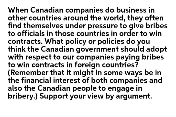 When Canadian companies do business in
other countries around the world, they often
find themselves under pressure to give bribes
to officials in those countries in order to win
contracts. What policy or policies do you
think the Canadian government should adopt
with respect to our companies paying bribes
to win contracts in foreign countries?
(Remember that it might in some ways be in
the financial interest of both companies and
also the Canadian people to engage in
bribery.) Support your view by argument.
