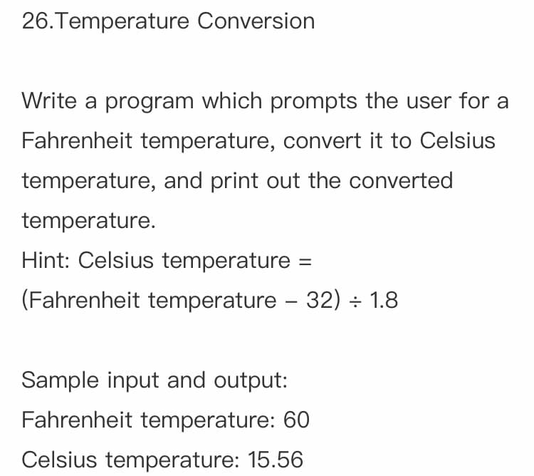 26.Temperature Conversion
Write a program which prompts the user for a
Fahrenheit temperature, convert it to Celsius
temperature, and print out the converted
temperature.
Hint: Celsius temperature
(Fahrenheit temperature – 32) ÷ 1.8
-
Sample input and output:
Fahrenheit temperature: 60
Celsius temperature: 15.56
