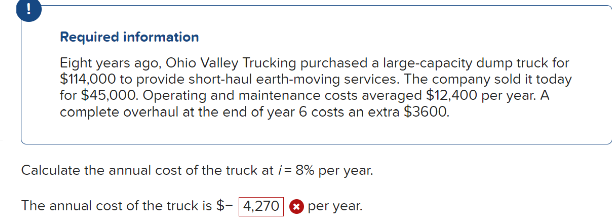 Required information
Eight years ago, Ohio Valley Trucking purchased a large-capacity dump truck for
$114,000 to provide short-haul earth-moving services. The company sold it today
for $45,000. Operating and maintenance costs averaged $12,400 per year. A
complete overhaul at the end of year 6 costs an extra $3600.
Calculate the annual cost of the truck at /= 8% per year.
The annual cost of the truck is $- 4,270 per year.