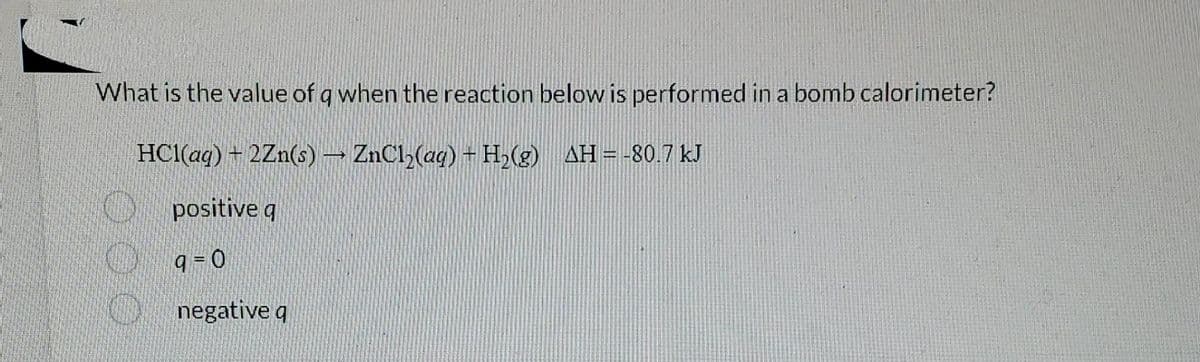 What is the value of q when the reaction below is performed in a bomb calorimeter?
HCl(aq) + 2Zn(s) → ZnCl₂(aq) + H₂(g) AH = -80.7 kJ
positive q
9=0
negative q