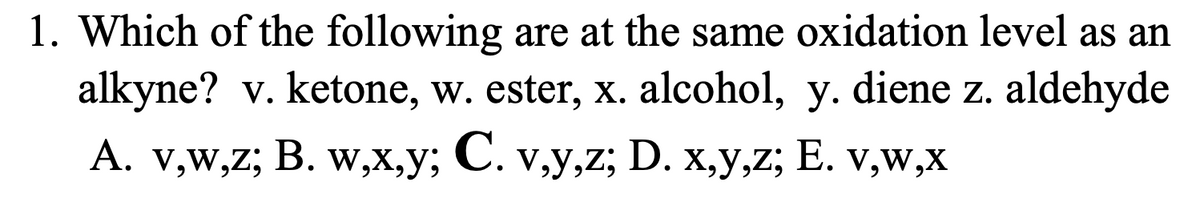 1. Which of the following are at the same oxidation level as an
alkyne? v. ketone, w. ester, x. alcohol, y. diene z. aldehyde
A. v,w,z; B. w,x,y; C. v,y,z; D. x,y,z; E. v,w,x