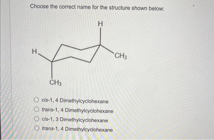 Choose the correct name for the structure shown below:
H
CH3
H
O cis-1, 4 Dimethylcyclohexane
O trans-1, 4 Dimethylcyclohexane
O cis-1, 3 Dimethylcyclohexane
Otrans-1, 4 Dimethylcyclohexane
CH3