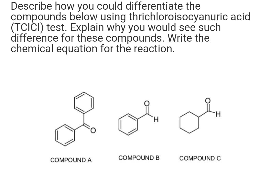Describe how you could differentiate the
compounds below using thrichloroisocyanuric acid
(TCICI) test. Explain why you would see such
difference for these compounds. Write the
chemical equation for the reaction.
COMPOUND A
H
COMPOUND B
H
COMPOUND C