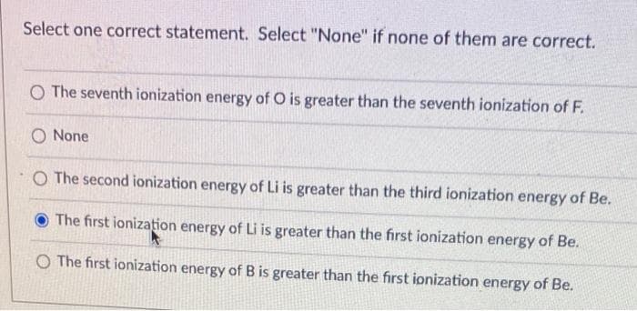 Select one correct statement. Select "None" if none of them are correct.
O The seventh ionization energy of O is greater than the seventh ionization of F.
O None
O The second ionization energy of Li is greater than the third ionization energy of Be.
The first ionization energy of Li is greater than the first ionization energy of Be.
O The first ionization energy of B is greater than the first ionization energy of Be.