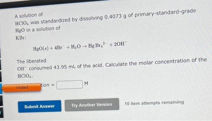 A solution of
HCIO, was standardized by dissolving 0.4073 g of primary-standard-grade
HgO in a solution of
KBR:
HgO(s) + 4Br + H₂O → Hg Br2 + 2OH™
The liberated
OH consumed 43.95 mL of the acid. Calculate the molar concentration of the
HC104.
Visited
tion =
Submit Answer
M
Try Another Version
10 item attempts remaining