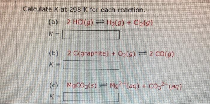 Calculate K at 298 K for each reaction.
(a) 2 HCI(g) = H₂(g) + Cl₂(g)
K=
(b)
K=
2 C(graphite) + O₂(g) = 2 CO(g)
(c) MgCO3(s) = Mg2+ (aq) + CO3(aq)
K
Jak