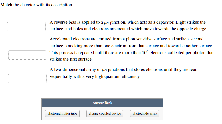 Match the detector with its description.
A reverse bias is applied to a pn junction, which acts as a capacitor. Light strikes the
surface, and holes and electrons are created which move towards the opposite charge.
Accelerated electrons are emitted from a photosensitive surface and strike a second
surface, knocking more than one electron from that surface and towards another surface.
This process is repeated until there are more than 106 electrons collected per photon that
strikes the first surface.
A two-dimensional array of pn junctions that stores electrons until they are read
sequentially with a very high quantum efficiency.
photomultiplier tube
Answer Bank
charge coupled device
photodiode array