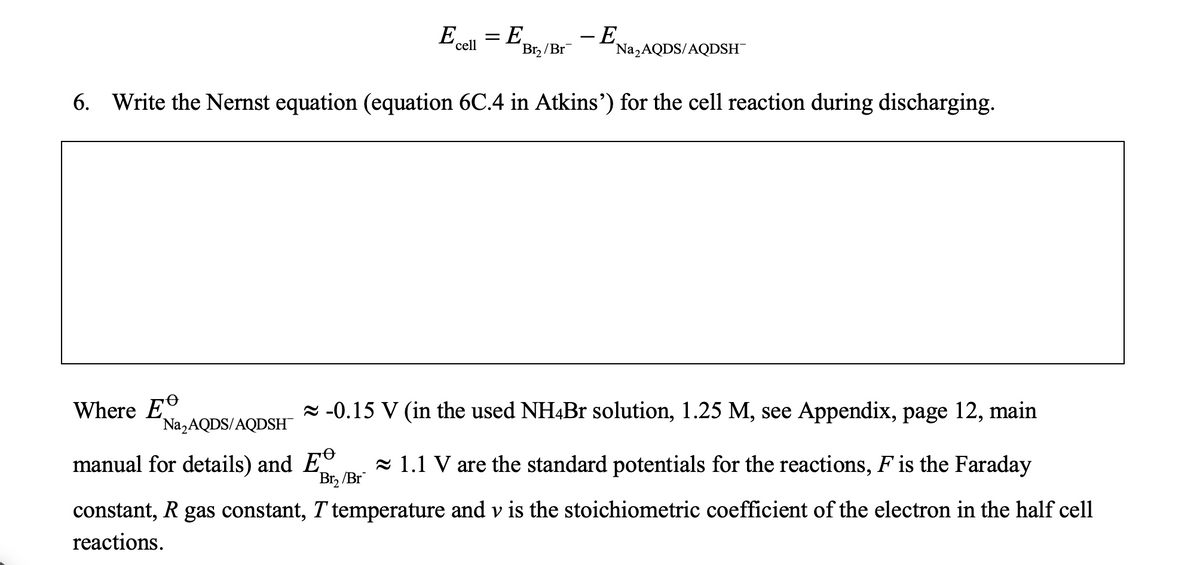 E... = E
cell
Br₂/Br
- E
Na₂AQDS/AQDSH
6. Write the Nernst equation (equation 6C.4 in Atkins') for the cell reaction during discharging.
Where E
-0.15 V (in the used NH4Br solution, 1.25 M, see Appendix, page 12, main
Na₂AQDS/AQDSH™
manual for details) and E 1.1 V are the standard potentials for the reactions, F is the Faraday
Br₂ /Br
constant, R gas constant, T temperature and v is the stoichiometric coefficient of the electron in the half cell
reactions.