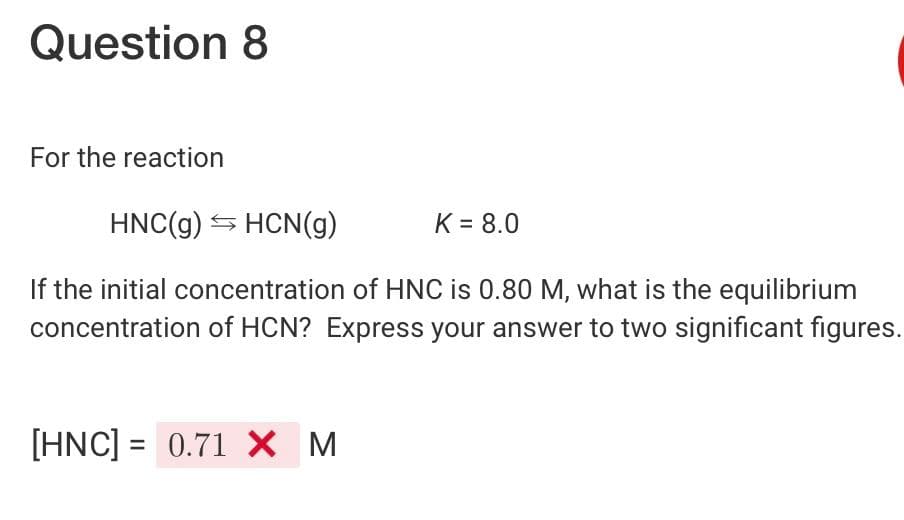 Question 8
For the reaction
HNC(g) → HCN(g)
If the initial concentration of HNC is 0.80 M, what is the equilibrium
concentration of HCN? Express your answer to two significant figures.
[HNC] = 0.71 X M
K = 8.0