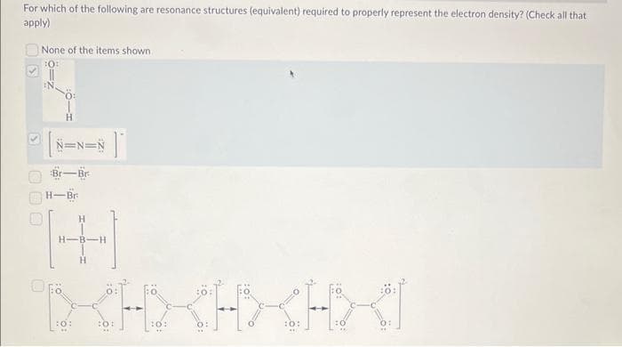 For which of the following are resonance structures (equivalent) required to properly represent the electron density? (Check all that
apply)
S
None of the items shown
10:
[8 N=N=N
#1
Br-Br
H-Br
:0:
H
-B-H
H
<H₂
<H>X<<H>>
<HXI