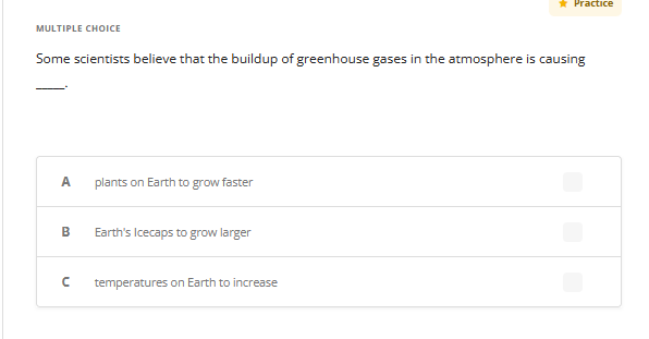 MULTIPLE CHOICE
Some scientists believe that the buildup of greenhouse gases in the atmosphere is causing
A plants on Earth to grow faster
B
n
Earth's Icecaps to grow larger
Practice
temperatures on Earth to increase
