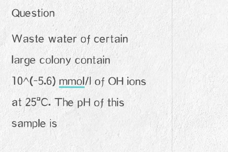 Question
Waste water of certain
large colony contain
10^(-5.6) mmol/l of OH ions
at 25°C. The pH of this
sample is

