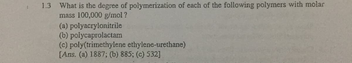 What is the degree of polymerization of each of the following polymers with molar
mass 100,000 g/mol ?
(a) polyacrylonitrile
(b) polycaprolactam
(c) poly(trimethylene ethylene-urethane)
[Ans. (a) 1887; (b) 885; (c) 532]
1.3
