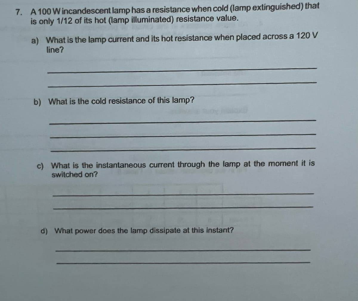 7. A 100 W incandescent lamp has a resistance when cold (lamp extinguished) that
is only 1/12 of its hot (lamp illuminated) resistance value.
a) What is the lamp current and its hot resistance when placed across a 120 V
line?
b) What is the cold resistance of this lamp?
c) What is the instantaneous current through the lamp at the moment it is
switched on?
d) What power does the lamp dissipate at this instant?