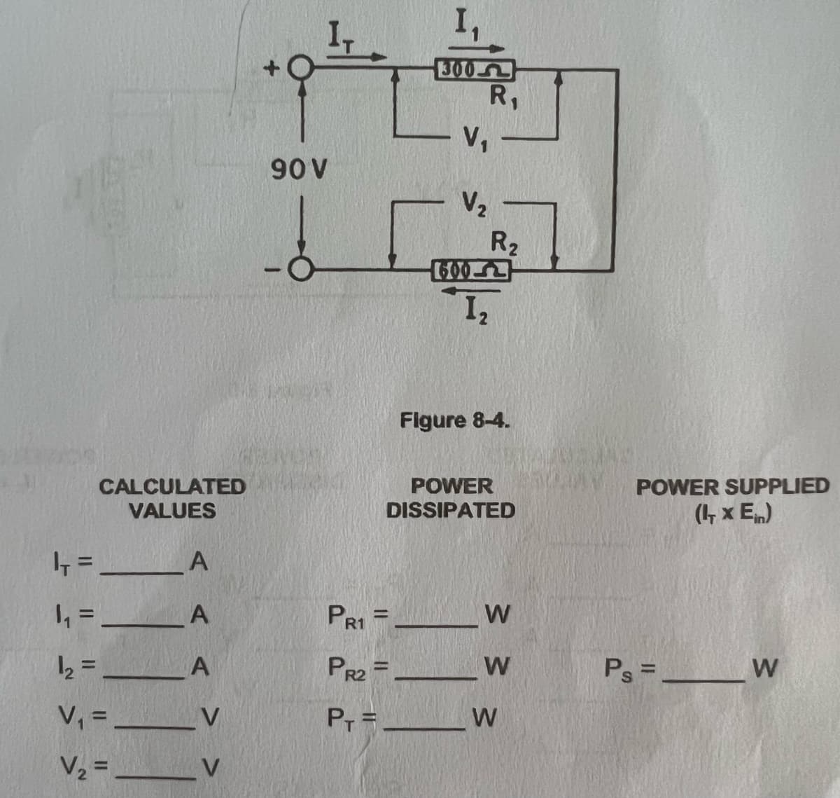 300-
R,
V,
90 V
V2
R2
600-
I2
Figure 8-4.
CALCULATED
VALUES
POWER
DISSIPATED
POWER SUPPLIED
(1, x E)
%3D
, = _A
PR1 =
%3D
2 = _A
PR2 =-
W
Ps =__W
%3D
V, = __V
Pr =_
W
V2 = __V
