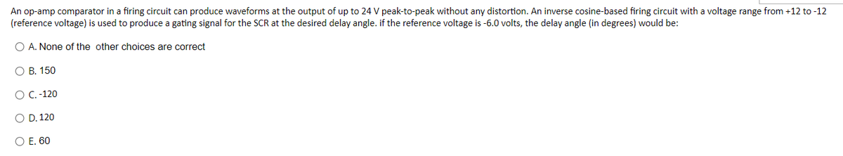 An op-amp comparator in a firing circuit can produce waveforms at the output of up to 24 V peak-to-peak without any distortion. An inverse cosine-based firing circuit with a voltage range from +12 to -12
(reference voltage) is used to produce a gating signal for the SCR at the desired delay angle. if the reference voltage is -6.0 volts, the delay angle (in degrees) would be:
O A. None of the other choices are correct
O B. 150
O C. -120
O D. 120
O E. 60