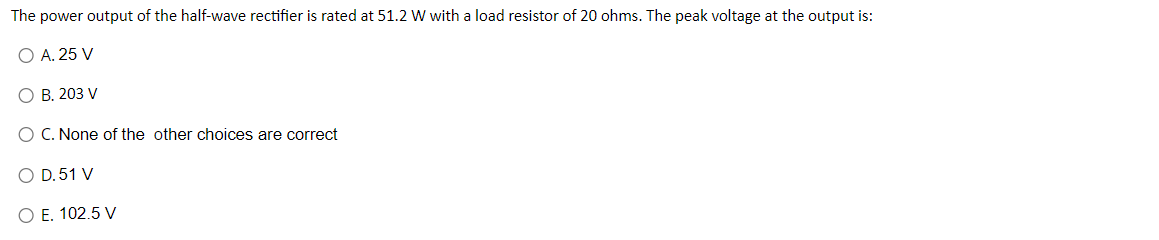 The power output of the half-wave rectifier is rated at 51.2 W with a load resistor of 20 ohms. The peak voltage at the output is:
O A. 25 V
O B. 203 V
O C. None of the other choices are correct
O D.51 V
O E. 102.5 V
