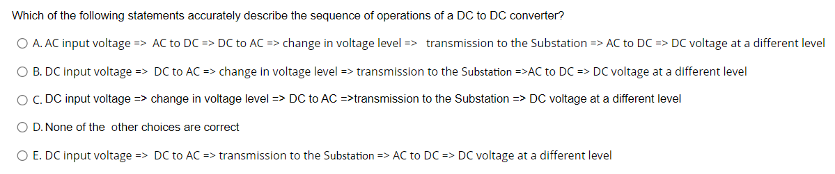 Which of the following statements accurately describe the sequence of operations of a DC to DC converter?
O A. AC input voltage => AC to DC => DC to AC => change in voltage level => transmission to the Substation => AC to DC => DC voltage at a different level
O B. DC input voltage => DC to AC => change in voltage level => transmission to the Substation =>AC to DC => DC voltage at a different level
O C. DC input voltage => change in voltage level => DC to AC =>transmission to the Substation => DC voltage at a different level
O D. None of the other choices are correct
O E. DC input voltage => DC to AC => transmission to the Substation => AC to DC => DC voltage at a different level