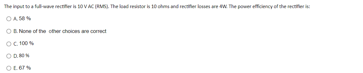 The
input to a full-wave rectifier is 10 V AC (RMS). The load resistor is 10 ohms and rectifier losses are 4W. The power efficiency of the rectifier is:
O A. 58 %
O B. None of the other choices are correct
O C. 100 %
O D. 80 %
O E. 67 %