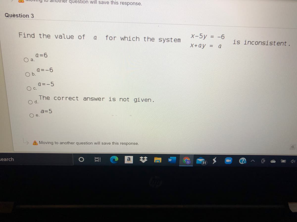 dnbther question will save this response.
Quèstion 3
Find the value of
for which the system
x-5y = -6
%3D
a
is inconsistent.
X+ay = a
a=6
O a.
a =-6
O b.
a =-5
Oc.
The correct answer is not given.
d.
a=5
e.
A Moving to another question will save this response.
search
a
31
