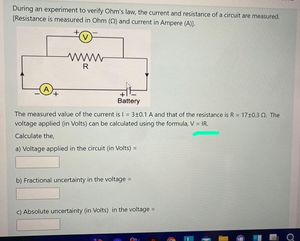 During an experiment to verify Ohm's law, the current and resistance of a circuit are measured.
[Resistance is measured in Ohm () and current in Ampere (A)].
www
R
+,
Battery
The measured value of the current is I 3±0.1 A and that of the resistance is R = 17+0.3 . The
voltage applied (in Volts) can be calculated using the formula, V = IR.
Calculate the,
a) Voltage applied in the circuit (in Volts) =
b) Fractional uncertainty in the voltage =
c) Absolute uncertainty (in Volts) in the voltage =
