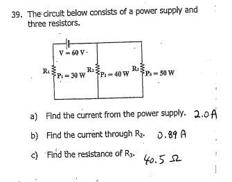 39. The circuit below consists of a power supply and
three resistors.
R₁
V-60 V.
FP-30 W
R₁3
R₂
P: 40 W
P= 50 W
a) Find the current from the power supply. 2.0A
b) Find the current through R₂. 0.89 A
c) Find the resistance of R3.
40.52
www.