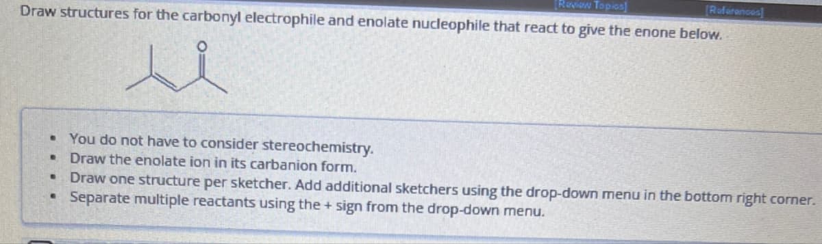 [Review Topics]
[References]
Draw structures for the carbonyl electrophile and enolate nucleophile that react to give the enone below.
B
You do not have to consider stereochemistry.
B
Draw the enolate ion in its carbanion form.
B
•
Draw one structure per sketcher. Add additional sketchers using the drop-down menu in the bottom right corner.
Separate multiple reactants using the + sign from the drop-down menu.