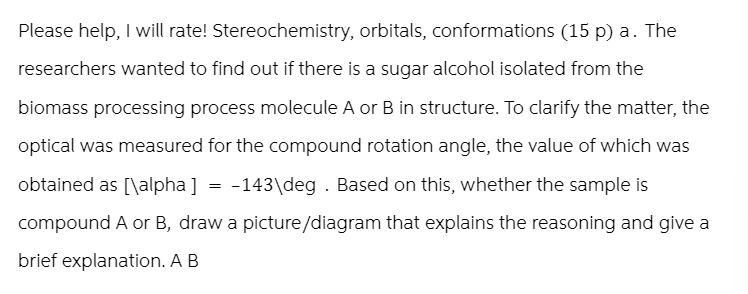 Please help, I will rate! Stereochemistry, orbitals, conformations (15 p) a. The
researchers wanted to find out if there is a sugar alcohol isolated from the
biomass processing process molecule A or B in structure. To clarify the matter, the
optical was measured for the compound rotation angle, the value of which was
obtained as [\alpha] = -143\deg. Based on this, whether the sample is
compound A or B, draw a picture/diagram that explains the reasoning and give a
brief explanation. A B