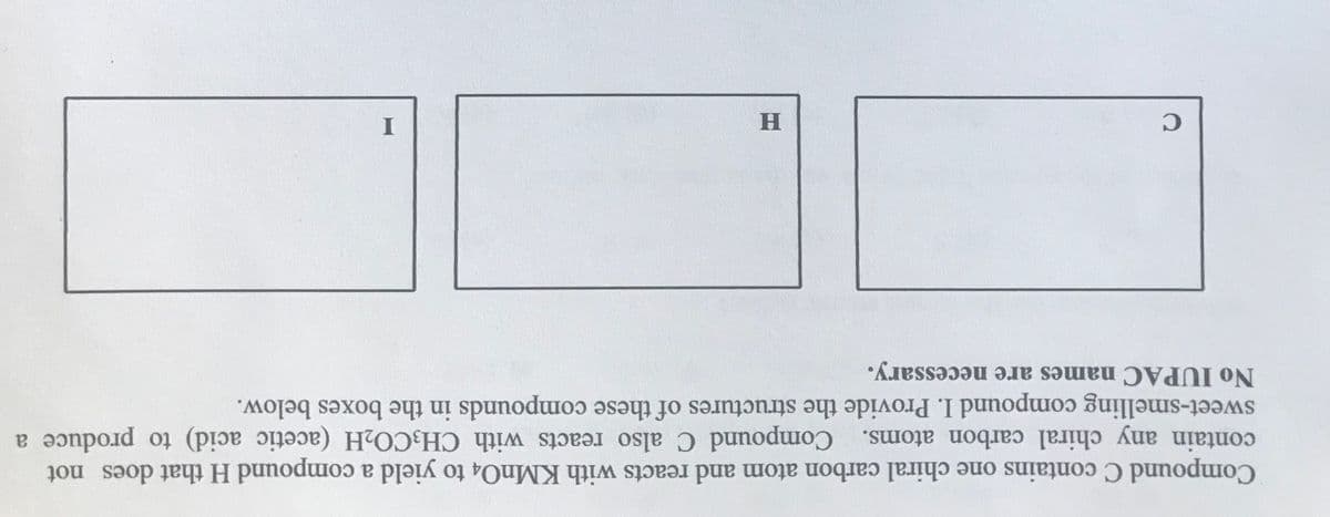 I
No IUPAC names are necessary.
sweet-smelling compound I. Provide the structures of these compounds in the boxes below.
contain any chiral carbon atoms. Compound C also reacts with CH3CO2H (acetic acid) to produce a
Compound C contains one chiral carbon atom and reacts with KMNO4 to yield a compound H that does not
