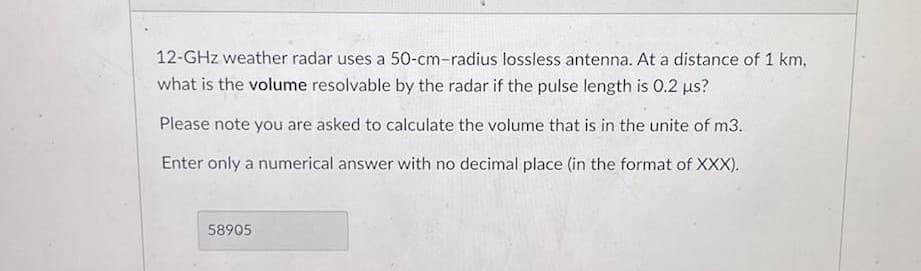 12-GHz weather radar uses a 50-cm-radius lossless antenna. At a distance of 1 km,
what is the volume resolvable by the radar if the pulse length is 0.2 µs?
Please note you are asked to calculate the volume that is in the unite of m3.
Enter only a numerical answer with no decimal place (in the format of XXX).
58905