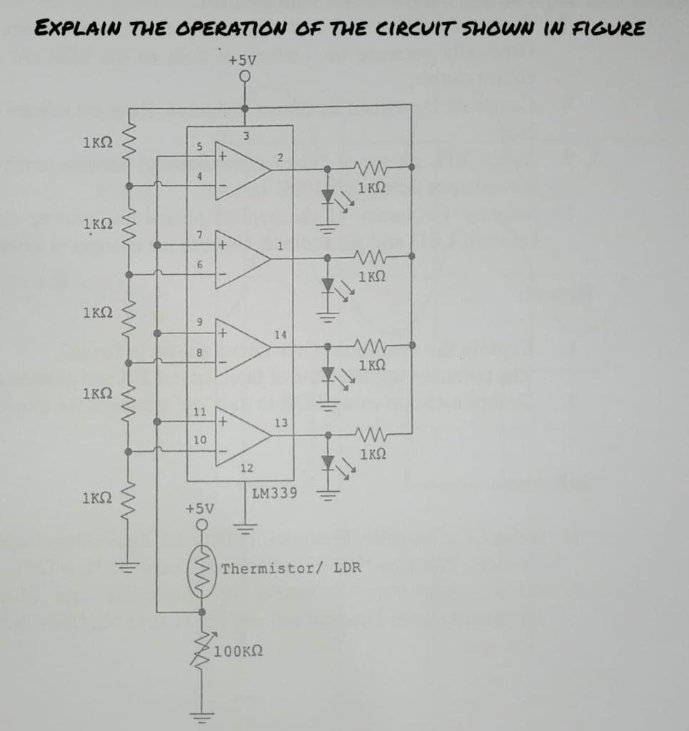 EXPLAIN THE OPERATION OF THE CIRCUIT SHOWN IN FIGURE
+5V
1ΚΩ
1ΚΩ
1ΚΩ
ΙΚΩ
1ΚΩ
5
4
7
6
9
8
11
10
+
+5V
/+1)
Α
+
+
3
12
14
13
IM339
100ΚΩ
Μ
Μ
Μ
1 ΚΩ
Τ
1 ΚΩ
ΙΚΩ
ΙΚΩ
Thermistor/ LDR