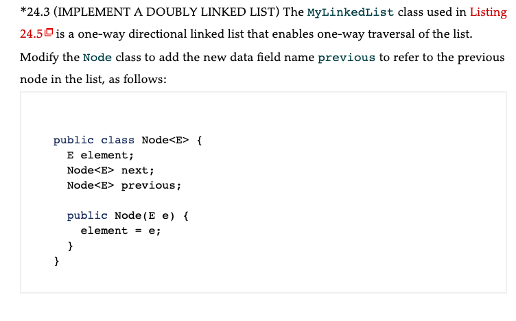 *24.3 (IMPLEMENT A DOUBLY LINKED LIST) The MyLinkedList class used in Listing
24.5 is a one-way directional linked list that enables one-way traversal of the list.
Modify the Node class to add the new data field name previous to refer to the previous
node in the list, as follows:
public class Node<E> {
E element;
}
Node<E> next;
Node<E> previous;
public Node (E e) {
element = e;
}