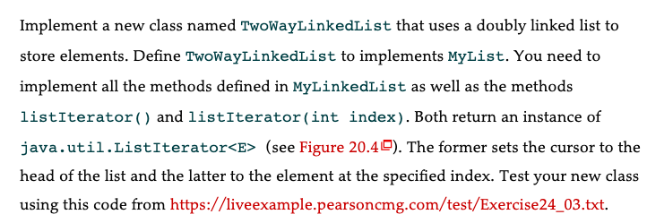 Implement a new class named TwoWayLinkedList that uses a doubly linked list to
store elements. Define TwoWayLinkedList to implements MyList. You need to
implement all the methods defined in MyLinkedList as well as the methods
listIterator () and listIterator (int index). Both return an instance of
java.util.ListIterator<E> (see Figure 20.40). The former sets the cursor to the
head of the list and the latter to the element at the specified index. Test your new class
using this code from https://liveexample.pearsoncmg.com/test/Exercise24_03.txt.