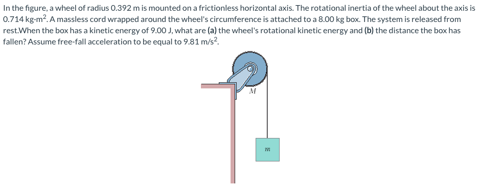 In the figure, a wheel of radius 0.392 m is mounted on a frictionless horizontal axis. The rotational inertia of the wheel about the axis is
0.714 kg-m². A massless cord wrapped around the wheel's circumference is attached to a 8.00 kg box. The system is released from
rest.When the box has a kinetic energy of 9.00 J, what are (a) the wheel's rotational kinetic energy and (b) the distance the box has
fallen? Assume free-fall acceleration to be equal to 9.81 m/s².
M
m